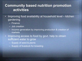 Community based nutrition promotion
activities
• Improving food availability at household level – kitchen
gardening
– Finance
– Job creation
– Income generation by improving production & creation of
markets
• Improving access to food by govt. help to obtain
sufficient water to grow
– Supply of seed & plants
– Supply of livestock for breeding
 