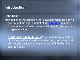 Introduction
Definitions:
Malnutrition is the condition that develops when the body d
oes not get the right amount of the vitamins, minerals
&other nutrients it needs to maintain healthy tissues an
d organ function.
• Nutritional Rehabilitation:-Practical training to mothers
of children with malnutrition in selecting, preparing food
from locally available cheap sources and feeding them
back to health.
 