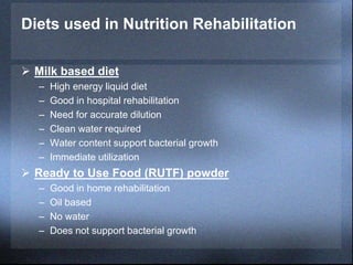 Diets used in Nutrition Rehabilitation
 Milk based diet
– High energy liquid diet
– Good in hospital rehabilitation
– Need for accurate dilution
– Clean water required
– Water content support bacterial growth
– Immediate utilization
 Ready to Use Food (RUTF) powder
– Good in home rehabilitation
– Oil based
– No water
– Does not support bacterial growth
 