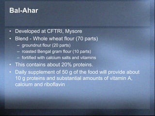 Bal-Ahar
• Developed at CFTRI, Mysore
• Blend - Whole wheat flour (70 parts)
– groundnut flour (20 parts)
– roasted Bengal gram flour (10 parts)
– fortified with calcium salts and vitamins
• This contains about 20% proteins.
• Daily supplement of 50 g of the food will provide about
10 g proteins and substantial amounts of vitamin A,
calcium and riboflavin
 