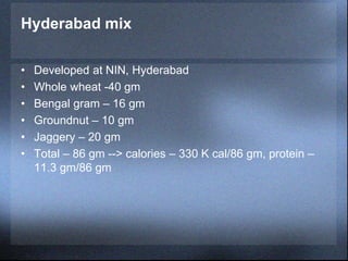 Hyderabad mix
• Developed at NIN, Hyderabad
• Whole wheat -40 gm
• Bengal gram – 16 gm
• Groundnut – 10 gm
• Jaggery – 20 gm
• Total – 86 gm --> calories – 330 K cal/86 gm, protein –
11.3 gm/86 gm
 