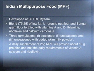Indian Multipurpose Food (MPF)
• Developed at CFTRI, Mysore
• Blend (75:25) of low fat 1:1 ground nut flour and Bengal
gram flour fortified with vitamins A and D, thiamine,
riboflavin and calcium carbonate
• Three formulations: (i) seasoned; (ii) unseasoned and
(iii) unseasoned with added skim milk powder’.
• A daily supplement of 25g MPF will provide about 10 g
proteins and half the daily requirements of vitamin A,
calcium and riboflavin.
 