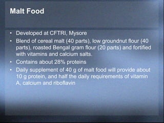Malt Food
• Developed at CFTRI, Mysore
• Blend of cereal malt (40 parts), low groundnut flour (40
parts), roasted Bengal gram flour (20 parts) and fortified
with vitamins and calcium salts.
• Contains about 28% proteins
• Daily supplement of 40 g of malt food will provide about
10 g protein, and half the daily requirements of vitamin
A, calcium and riboflavin
 