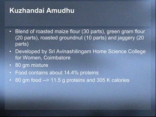 Kuzhandai Amudhu
• Blend of roasted maize flour (30 parts), green gram flour
(20 parts), roasted groundnut (10 parts) and jaggery (20
parts)
• Developed by Sri Avinashilingam Home Science College
for Women, Coimbatore
• 80 gm mixture
• Food contains about 14.4% proteins
• 80 gm food --> 11.5 g proteins and 305 K calories
 