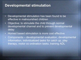 Developmental stimulation
• Developmental stimulation has been found to be
effective in malnourished children
• Objective: to stimulate the child through normal
developmental channel and to prevent developmental
delay
• Homed based stimulation is more cost effective
• Components – developmental evaluation, developmental
information, individualized tasks for catch up, play
therapy, motor co ordination tasks, training ADL
 
