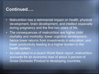 Continued….
• Malnutrition has a detrimental impact on health, physical
development, brain development, and intellect especially
during pregnancy and the first two years of life.
• The consequences of malnutrition are higher child
mortality and morbidity; lower cognitive development,
hence lower returns from investments in education; and
lower productivity leading to a higher burden to the
health system.
• As calculated in a recent World Bank report, malnutrition
accounts for an economic loss of about 3 percent of
Gross Domestic Product in developing countries.
 