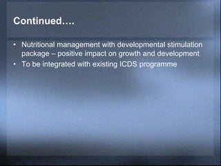 Continued….
• Nutritional management with developmental stimulation
package – positive impact on growth and development
• To be integrated with existing ICDS programme
 