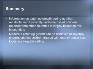 Summery
• Information on catch up growth during nutrition
rehabilitation of severely undernourished children
reported from other countries is largely based on milk-
based diets
• Moderate catch up growth can be achieved in severely
undernourished children treated with energy dense local
foods in a hospital setting
 
