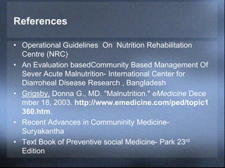 References
• Operational Guidelines On Nutrition Rehabilitation
Centre (NRC)
• An Evaluation basedCommunity Based Management Of
Sever Acute Malnutrition- International Center for
Diarroheal Disease Research , Bangladesh
• Grigsby, Donna G., MD. "Malnutrition." eMedicine Dece
mber 18, 2003. http://www.emedicine.com/ped/topic1
360.htm.
• Recent Advances in Communinity Medicine-
Suryakantha
• Text Book of Preventive social Medicine- Park 23rd
Edition
 