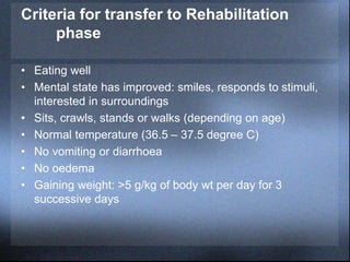 Criteria for transfer to Rehabilitation
phase
• Eating well
• Mental state has improved: smiles, responds to stimuli,
interested in surroundings
• Sits, crawls, stands or walks (depending on age)
• Normal temperature (36.5 – 37.5 degree C)
• No vomiting or diarrhoea
• No oedema
• Gaining weight: >5 g/kg of body wt per day for 3
successive days
 