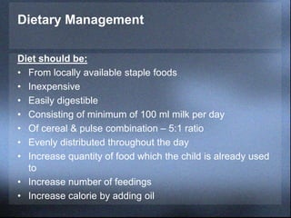 Dietary Management
Diet should be:
• From locally available staple foods
• Inexpensive
• Easily digestible
• Consisting of minimum of 100 ml milk per day
• Of cereal & pulse combination – 5:1 ratio
• Evenly distributed throughout the day
• Increase quantity of food which the child is already used
to
• Increase number of feedings
• Increase calorie by adding oil
 