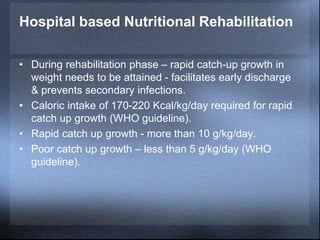 Hospital based Nutritional Rehabilitation
• During rehabilitation phase – rapid catch-up growth in
weight needs to be attained - facilitates early discharge
& prevents secondary infections.
• Caloric intake of 170-220 Kcal/kg/day required for rapid
catch up growth (WHO guideline).
• Rapid catch up growth - more than 10 g/kg/day.
• Poor catch up growth – less than 5 g/kg/day (WHO
guideline).
 