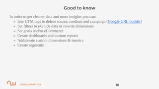 GOOGLE ANALYTICS
Good to know
In order to get cleaner data and more insights you can:
» Use UTM tags to define source, medium and campaign (Google URL builder)
» Set filters to exclude data or rewrite dimensions
» Set goals and/or eCommerce
» Create dashboards and custom reports
» Add/create custom dimensions & metrics
» Create segments
16
 