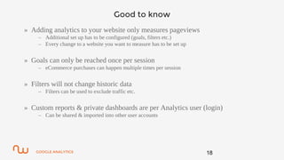 GOOGLE ANALYTICS
Good to know
» Adding analytics to your website only measures pageviews
– Additional set up has to be configured (goals, filters etc.)
– Every change to a website you want to measure has to be set up
» Goals can only be reached once per session
– eCommerce purchases can happen multiple times per session
» Filters will not change historic data
– Filters can be used to exclude traffic etc.
» Custom reports & private dashboards are per Analytics user (login)
– Can be shared & imported into other user accounts
18
 