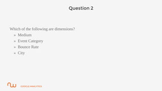 GOOGLE ANALYTICS
Question 2
Which of the following are dimensions?
» Medium
» Event Category
» Bounce Rate
» City
 