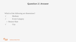 GOOGLE ANALYTICS
Question 2 | Answer
Which of the following are dimensions?
√ Medium
√ Event Category
» Bounce Rate
√ City
 