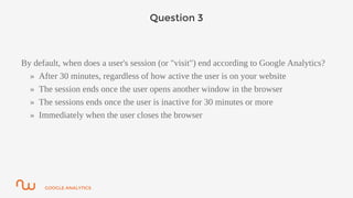 GOOGLE ANALYTICS
Question 3
By default, when does a user's session (or "visit") end according to Google Analytics?
» After 30 minutes, regardless of how active the user is on your website
» The session ends once the user opens another window in the browser
» The sessions ends once the user is inactive for 30 minutes or more
» Immediately when the user closes the browser
 