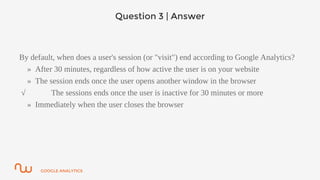 GOOGLE ANALYTICS
Question 3 | Answer
By default, when does a user's session (or "visit") end according to Google Analytics?
» After 30 minutes, regardless of how active the user is on your website
» The session ends once the user opens another window in the browser
√ The sessions ends once the user is inactive for 30 minutes or more
» Immediately when the user closes the browser
 