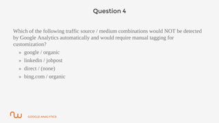 GOOGLE ANALYTICS
Question 4
Which of the following traffic source / medium combinations would NOT be detected
by Google Analytics automatically and would require manual tagging for
customization?
» google / organic
» linkedin / jobpost
» direct / (none)
» bing.com / organic
 
