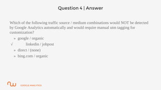 GOOGLE ANALYTICS
Question 4 | Answer
Which of the following traffic source / medium combinations would NOT be detected
by Google Analytics automatically and would require manual utm tagging for
customization?
» google / organic
√ linkedin / jobpost
» direct / (none)
» bing.com / organic
 