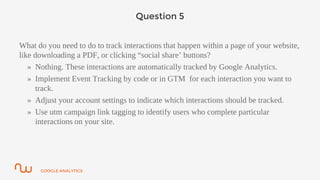 GOOGLE ANALYTICS
Question 5
What do you need to do to track interactions that happen within a page of your website,
like downloading a PDF, or clicking “social share’ buttons?
» Nothing. These interactions are automatically tracked by Google Analytics.
» Implement Event Tracking by code or in GTM for each interaction you want to
track.
» Adjust your account settings to indicate which interactions should be tracked.
» Use utm campaign link tagging to identify users who complete particular
interactions on your site.
 