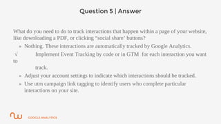 GOOGLE ANALYTICS
Question 5 | Answer
What do you need to do to track interactions that happen within a page of your website,
like downloading a PDF, or clicking “social share’ buttons?
» Nothing. These interactions are automatically tracked by Google Analytics.
√ Implement Event Tracking by code or in GTM for each interaction you want
to
track.
» Adjust your account settings to indicate which interactions should be tracked.
» Use utm campaign link tagging to identify users who complete particular
interactions on your site.
 