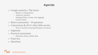 GOOGLE ANALYTICS
Agenda
» Google analytics: The basics
– Metrics vs Dimensions
– Analytics interface
– Settings (filters, events, utm tagging)
– Good to know
» Basics assessment - 10 questions
» Conversions & all it’s dirty little secrets
– How to find the actual performance of sources
» Segments
» Practical assessment
– Questions about website data
» Final test
» Questions
 
