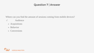 GOOGLE ANALYTICS
Question 7 | Answer
Where can you find the amount of sessions coming from mobile devices?
√ Audience
» Acquisitions
» Behavior
» Conversions
 
