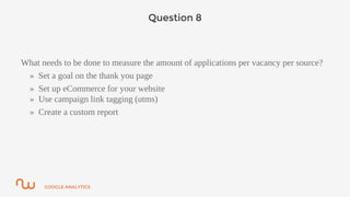 GOOGLE ANALYTICS
Question 8
What needs to be done to measure the amount of applications per vacancy per source?
» Set a goal on the thank you page
» Set up eCommerce for your website
» Use campaign link tagging (utms)
» Create a custom report
 