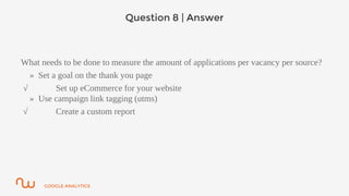 GOOGLE ANALYTICS
Question 8 | Answer
What needs to be done to measure the amount of applications per vacancy per source?
» Set a goal on the thank you page
√ Set up eCommerce for your website
» Use campaign link tagging (utms)
√ Create a custom report
 