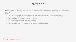 GOOGLE ANALYTICS
Question 9
Which of the following are reasons to implement Ecommerce tracking in addition to
Goals?
» To see campaign or source lead to an application on a specific vacancy
» To monitorize job-alert subscriptions
» To track applications per department
» To measure the total amount of applications per user
 