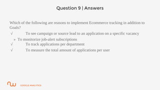 GOOGLE ANALYTICS
Question 9 | Answers
Which of the following are reasons to implement Ecommerce tracking in addition to
Goals?
√ To see campaign or source lead to an application on a specific vacancy
» To monitorize job-alert subscriptions
√ To track applications per department
√ To measure the total amount of applications per user
 