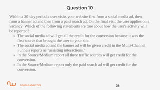 GOOGLE ANALYTICS
Question 10
Within a 30-day period a user visits your website first from a social media ad, then
from a banner ad and then from a paid search ad. On the final visit the user applies on a
vacancy. Which of the following statements are true about how the user's activity will
be reported?
» The social media ad will get all the credit for the conversion because it was the
first source that brought the user to your site.
» The social media ad and the banner ad will be given credit in the Multi-Channel
Funnels reports as "assisting interactions."
» In the Source/Medium report all three traffic sources will get credit for the
conversion.
» In the Source/Medium report only the paid search ad will get credit for the
conversion.
38
 
