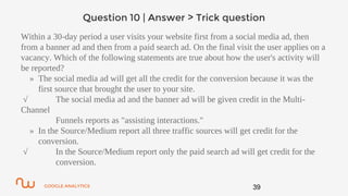 GOOGLE ANALYTICS
Question 10 | Answer > Trick question
Within a 30-day period a user visits your website first from a social media ad, then
from a banner ad and then from a paid search ad. On the final visit the user applies on a
vacancy. Which of the following statements are true about how the user's activity will
be reported?
» The social media ad will get all the credit for the conversion because it was the
first source that brought the user to your site.
√ The social media ad and the banner ad will be given credit in the Multi-
Channel
Funnels reports as "assisting interactions."
» In the Source/Medium report all three traffic sources will get credit for the
conversion.
√ In the Source/Medium report only the paid search ad will get credit for the
conversion.
39
 