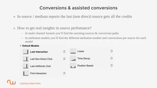 GOOGLE ANALYTICS
Conversions & assisted conversions
» In source / medium reports the last (non direct) source gets all the credits
» How to get real insights in source perfomance?
– In multi channel funnels you’ll find the assisting sources & conversion paths
– In attrbution models you’ll find the different attrbution models and conversions per source for each
model
 