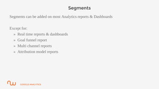GOOGLE ANALYTICS
Segments
Segments can be added on most Analytics reports & Dashboards
Except for:
» Real time reports & dashboards
» Goal funnel report
» Multi channel reports
» Attribution model reports
 