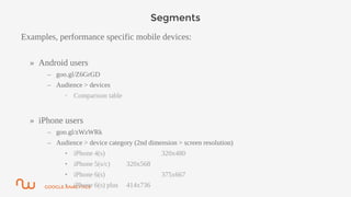 GOOGLE ANALYTICS
Segments
Examples, performance specific mobile devices:
» Android users
– goo.gl/Z6GrGD
– Audience > devices
• Comparison table
» iPhone users
– goo.gl/zWzWRk
– Audience > device category (2nd dimension > screen resolution)
• iPhone 4(s) 320x480
• iPhone 5(s/c) 320x568
• iPhone 6(s) 375x667
• iPhone 6(s) plus 414x736
 