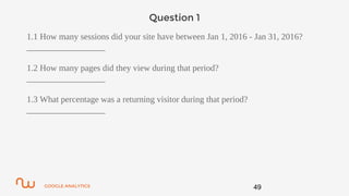 GOOGLE ANALYTICS
Question 1
1.1 How many sessions did your site have between Jan 1, 2016 - Jan 31, 2016?
__________________
1.2 How many pages did they view during that period?
__________________
1.3 What percentage was a returning visitor during that period?
__________________
49
 