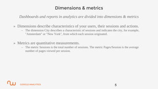 GOOGLE ANALYTICS
Dimensions & metrics
Dashboards and reports in analytics are divided into dimensions & metrics
» Dimensions describe characteristics of your users, their sessions and actions.
– The dimension City describes a characteristic of sessions and indicates the city, for example,
"Amsterdam" or "New York", from which each session originated.
» Metrics are quantitative measurements.
– The metric Sessions is the total number of sessions. The metric Pages/Session is the average
number of pages viewed per session.
5
 