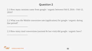 GOOGLE ANALYTICS
Question 2
2.1 How many sessions came from google / organic between Feb 8, 2016 - Feb 12,
2016?
__________________
2.2 What was the Mobile conversion rate (application) for google / organic during
that period?
__________________
2.3 How many total conversions (assisted & last visit) did google / organic have?
__________________
50
 