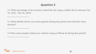 GOOGLE ANALYTICS
Question 3
3.1 What percentage of the sessions visited the site using a mobile device between Jan
10, 2016 - Feb 20, 2016?
__________________
3.2 What Mobile device was most populair during that period and with how many
sessions?
__________________
3.3 How many people visited your website using an iPhone 6s during that period?
__________________
51
 