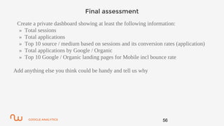GOOGLE ANALYTICS
Final assessment
Create a private dashboard showing at least the following information:
» Total sessions
» Total applications
» Top 10 source / medium based on sessions and its conversion rates (application)
» Total applications by Google / Organic
» Top 10 Google / Organic landing pages for Mobile incl bounce rate
Add anything else you think could be handy and tell us why
56
 