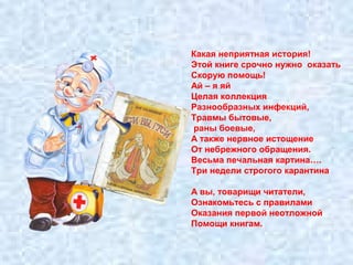 Какая неприятная история! 
Этой книге срочно нужно оказать 
Скорую помощь! 
Ай – я яй 
Целая коллекция 
Разнообразных инфекций, 
Травмы бытовые, 
раны боевые, 
А также нервное истощение 
От небрежного обращения. 
Весьма печальная картина…. 
Три недели строгого карантина 
А вы, товарищи читатели, 
Ознакомьтесь с правилами 
Оказания первой неотложной 
Помощи книгам. 
 