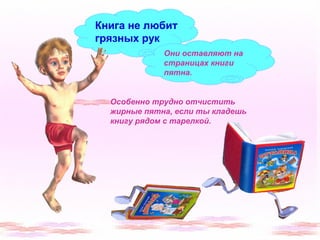 Книга не любит 
грязных рук 
Они оставляют на 
страницах книги 
пятна. 
Особенно трудно отчистить 
жирные пятна, если ты кладешь 
книгу рядом с тарелкой. 
 