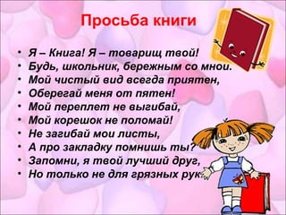 Просьба книги 
• Я – Книга! Я – товарищ твой! 
• Будь, школьник, бережным со мной. 
• Мой чистый вид всегда приятен, 
• Оберегай меня от пятен! 
• Мой переплет не выгибай, 
• Мой корешок не поломай! 
• Не загибай мои листы, 
• А про закладку помнишь ты? 
• Запомни, я твой лучший друг, 
• Но только не для грязных рук. 
 