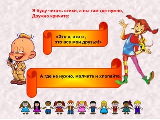 Я буду читать стихи, а вы там где нужно, 
Дружно кричите: 
«Это я, это я , 
это все мои друзья!» 
А где не нужно, молчите и хлопайте. 
 