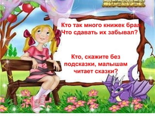 Кто так много книжек брал, 
Что сдавать их забывал? 
Кто, скажите без 
подсказки, малышам 
читает сказки? 
 