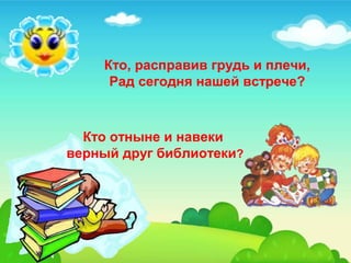 Кто, расправив грудь и плечи, 
Рад сегодня нашей встрече? 
Кто отныне и навеки 
верный друг библиотеки? 
 