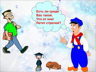 Есть ли среди 
Вас такой, 
Что от книг 
Летит стрелой? 
 