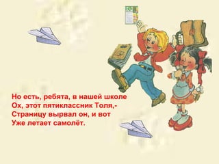 Но есть, ребята, в нашей школе 
Ох, этот пятиклассник Толя,- 
Страницу вырвал он, и вот 
Уже летает самолёт. 
 
